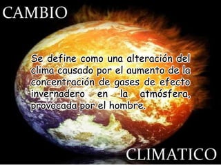 Se define como una alteración del
clima causado por el aumento de la
concentración de gases de efecto
invernadero en la atmósfera,
provocada por el hombre.
 