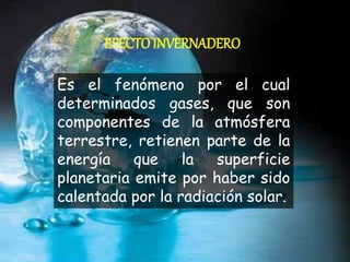 EFECTOINVERNADERO
Es el fenómeno por el cual
determinados gases, que son
componentes de la atmósfera
terrestre, retienen parte de la
energía que la superficie
planetaria emite por haber sido
calentada por la radiación solar.
 