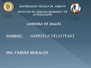 UNIVERSIDAD TÉCNICA DE AMBATO

     FACULTAD DE CIENCIAS HUMANAS Y DE
               LA EDUCACIÓN



           CARRERA DE INGLÉS



NOMBRE:      GABRIELA VELASTEGUÍ



ING. Fabián Morales
 