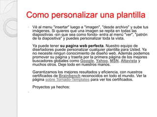 Como personalizar una plantillaVé al menu "insertar" luego a "imagen", "desde archivo" y sube tus imágenes. Si quieres que una imagen se repita en todas las diapositivas -sin que sea como fondo- entra al menú "ver", "patrón de la diapositiva" y puedes personalizar toda la vista.Ya puede tener su pagina web perfecta. Nuestro equipo de diseñadores puede personalizar cualquier plantilla para Usted. Ya no necesite ningun conocimiento de diseño web. Además podemos promover su pagina y traerla por la primera página de los mejores buscadores globales como Google, Yahoo, MSN, Altavista y muchos otros. Deje todo en nuestros manos.Garantizamos los mejores resultados y eficiencia, con nuestros certificados de Brainbench reconocidos en todo el mundo. Ver la página sobre Tornado-Templates para ver los certificados. Proyectos ya hechos: