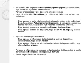 En el menú Ver, haga clic en Encabezado y pie de página y, a continuación, siga uno de los siguientes procedimientos:Agregar encabezados y pies de página a las diapositivas  Haga clic en la ficha Diapositivas y, a continuación, seleccione las opciones que desee. Para agregar la fecha y la hora actualizadas automáticamente, en Fecha y hora, haga clic en Actualizar automáticamente, O bien, para agregar una fecha y hora fijas, haga clic en Fija y escriba una fecha y una hora.Para agregar un número, haga clic en Número de diapositiva.Para agregar texto de pie de página, haga clic en Pie de página y escriba el texto.Siga uno de estos procedimientos: Para agregar la información de la diapositiva activa o diapositivas seleccionadas, haga clic en Aplicar.Para agregar información a todas las diapositivas de la presentación, haga clic en Aplicar a todas.Para que la información no aparezca en la diapositiva de título, active la casilla de verificación No mostrar en diapositiva de título.último, haga los cambios necesarios.