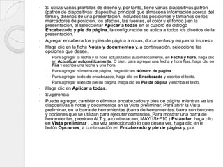 Si utiliza varias plantillas de diseño y, por tanto, tiene varias diapositivas patrón (patrón de diapositivas: diapositiva principal que almacena información acerca del tema y diseños de una presentación, incluidos las posiciones y tamaños de los marcadores de posición, los efectos, las fuentes, el color y el fondo.) en la presentación, al seleccionar Aplicar a todas en el cuadro de diálogo Encabezado y pie de página, la configuración se aplica a todos los diseños de la presentación.  Agregar encabezados y pies de página a notas, documentos y esquema impresoHaga clic en la ficha Notas y documentos y, a continuación, seleccione las opciones que desee. Para agregar la fecha y la hora actualizadas automáticamente, en Fecha y hora, haga clic en Actualizar automáticamente. O bien, para agregar una fecha y hora fijas, haga clic en Fija y escriba una fecha y una hora.Para agregar números de página, haga clic en Número de página.Para agregar texto de encabezado, haga clic en Encabezado y escriba el texto.Para agregar texto de pie de página, haga clic en Pie de página y escriba el texto.Haga clic en Aplicar a todas.SugerenciaPuede agregar, cambiar o eliminar encabezados y pies de página mientras ve las diapositivas o notas y documentos en la Vista preliminar. Para abrir la Vista preliminar, en la barra de herramientas (barra de herramientas: barra con botones y opciones que se utilizan para ejecutar comandos. Para mostrar una barra de herramientas, presione ALT y, a continuación, MAYÚS+F10.) Estándar, haga clic en Vista preliminar . Una vez seleccionado lo que desea ver, haga clic en el botón Opciones, a continuación en Encabezado y pie de página y, por