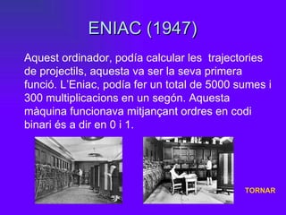 ENIAC (1947) Aquest ordinador, podía calcular les  trajectories de projectils, aquesta va ser la seva primera funció. L’Eniac, podía fer un total de 5000 sumes i 300 multiplicacions en un segón. Aquesta màquina funcionava mitjançant ordres en codi binari és a dir en 0 i 1. TORNAR 
