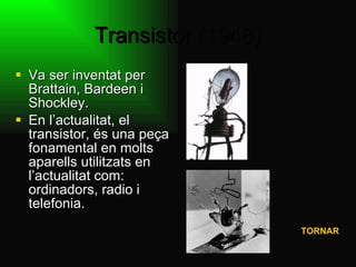 Transistor (1948) Va ser inventat per Brattain, Bardeen i Shockley.  En l’actualitat, el transistor, és una peça fonamental en molts aparells utilitzats en l’actualitat com: ordinadors, radio i telefonia.    TORNAR 