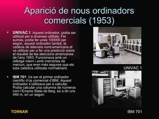 Aparició de nous ordinadors comercials (1953) UNIVAC I :   Aquest ordinador, podia ser utilitzat per a diverses utilitats: Fer sumes, podia fer unes 100000 per segon, aquest ordinador també, la cadena de televisió nord-americana el va utilitzar per a fer una predicció sobre el resultat de les eleccions americanes de l’any 1953. Funcionava amb un rellotge intern i amb memòries de mercuri, que eren més segures que els tubs catòdics utilitzats normalment. IBM 701 : Va ser el primer ordinador científic d’ús comercial d’IBM. Aquest ordinador s’utilitzava per a calcular. Podia calcular una columna de números com l’Empire State de llarg, es a dir uns 440 m, en un segon.  UNIVAC 1 IBM 701 TORNAR 