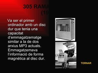 305 RAMAC de IBM  (1956) Va ser el primer ordinador amb un disc dur que tenia una capacitat d’emmagatzematge similar a la de dos arxius MP3 actuals. Emmagatzemava l’informació de forma magnètica al disc dur. TORNAR 