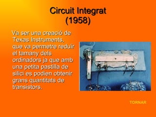 Circuit Integrat (1958) Va ser una creació de Texas Instruments, que va permetre reduïr el tamany dels ordinadors ja que amb una petita pastilla de silici es podien obtenir grans quantitats de transistors. TORNAR 