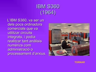 IBM S360 (1964) L’IBM S360, va ser un dels pocs ordinadors comercials que va utilitzar circuits integrats, i podía  realitzar tant anàlisis numèrics com administració o processament d’arxius. TORNAR 