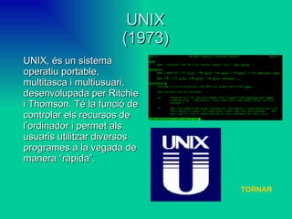 UNIX (1973) UNIX, és un sistema operatiu portable, multitasca i multiusuari, desenvolupada per Ritchie i Thomson. Té la funció de controlar els recursos de l’ordinador i permet als usuaris utilitzar diversos programes a la vegada de manera “ràpida”.  TORNAR 
