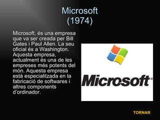 Microsoft (1974) Microsoft, és una empresa que va ser creada per Bill Gates i Paul Allen. La seu oficial és a Washington. Aquesta empresa, actualment és una de les empreses més potents del món. Aquesta empresa està especialitzada en la fabricació de softwares i altres components d’ordinador. TORNAR 