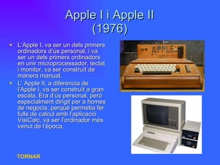 Apple I i Apple II (1976) L’Apple I, va ser un dels primers ordinadors d’ús personal, i va ser un dels primers ordinadors en unir microprocessador, teclat i monitor, va ser construït de manera manual. L’ Apple II, a diferencia de l’Apple I, va ser construït a gran escala. Era d’ús personal, però especialment dirigit per a homes de negocis, perquè permetia fer fulls de calcul amb l’aplicació VisiCalc, va ser l’ordinador més venut de l’època. TORNAR 