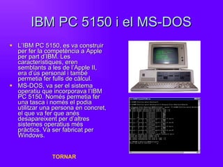 IBM PC 5150 i el MS-DOS L’IBM PC 5150, es va construir per fer la competència a Apple per part d’IBM. Les característiques, eren semblants a les de l’Apple II, era d’ús personal i també permetia fer fulls de càlcul. MS-DOS, va ser el sistema operatiu que incorporava l’IBM PC 5150. Només permetia fer una tasca i només el podia utilitzar una persona en concret, el que va fer que anés desapareixent per d’altres sistemes operatius més pràctics. Va ser fabricat per Windows. TORNAR 