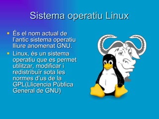 Sistema operatiu Linux És el nom actual de l’antic sistema operatiu lliure anomenat GNU.  Linux, és un sistema operatiu que es permet utilitzar, modificar i redistribuïr sota les normes d’us de la GPL(Llicencia Pública General de GNU) 