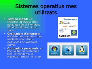 Sistemes operatius mes utilitzats Telèfon mòbil :  Els sistemes operatius més utilitzats són el Symbian, Windows Mobile, Linux i Java. Ordinadors d’empresa :  els sistemes operatius més utilitzats són: l’Unix i evolucions de Windows server. Ordinadors personals :  en l’actualitat en destaquen tres: el Windows, el Macintosh (mac) i el Linux. 