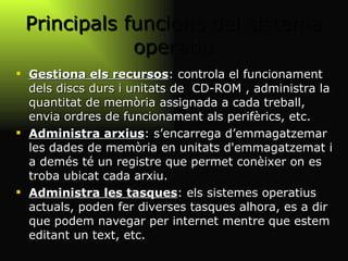 Principals funcions del sistema operatiu Gestiona els recursos : controla el funcionament dels discs durs i unitats de  CD-ROM , administra la quantitat de memòria assignada a cada treball, envia ordres de funcionament als perifèrics, etc. Administra arxius : s’encarrega d’emmagatzemar les dades de memòria en unitats d'emmagatzemat i a demés té un registre que permet conèixer on es troba ubicat cada arxiu.  Administra les tasques : els sistemes operatius actuals, poden fer diverses tasques alhora, es a dir que podem navegar per internet mentre que estem editant un text, etc. 