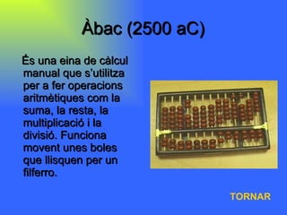Àbac (2500 aC) És una eina de càlcul manual que s’utilitza per a fer operacions aritmètiques com la suma, la resta, la multiplicació i la divisió. Funciona movent unes boles que llisquen per un filferro.  TORNAR 