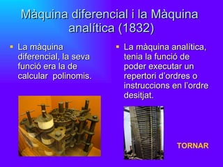 Màquina diferencial i la Màquina  analítica (1832) La màquina diferencial, la seva funció era la de calcular  polinomis. La màquina analítica, tenia la funció de poder executar un repertori d’ordres o instruccions en l’ordre desitjat. TORNAR 