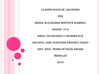 CLASIFICACION DE LAS REDES POR  MARIA ALEJANDRA MONTOYA RAMIREZ GRADO: 10-3 AREA: TECNOLOGIA E INFORMATICA  DOCENTE: JOSE FERNANDO SÁNCHEZ VASCO INST. EDUC. PEDRO OCTAVIO AMADO MEDELLIN  2010 
