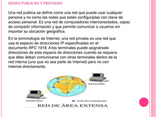 Redes publicas y privadas Una red publica se define como una red que puede usar cualquier persona y no como las redes que están configuradas con clave de acceso personal. Es una red de computadoras interconectados, capaz de compartir información y que permite comunicar a usuarios sin importar su ubicación geográfica.En la terminología de Internet, una red privada es una red que usa el espacio de direcciones IP especificadas en el documento RFC 1918. A los terminales puede asignársele direcciones de este espacio de direcciones cuando se requiera que ellas deban comunicarse con otras terminales dentro de la red interna (una que no sea parte de Internet) pero no con Internet directamente.