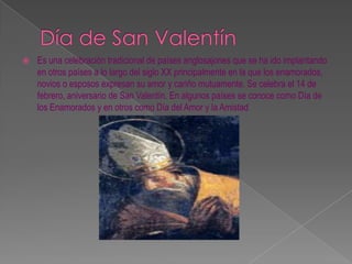 Día de San Valentín Es una celebración tradicional de países anglosajones que se ha ido implantando en otros países a lo largo del siglo XX principalmente en la que los enamorados, novios o esposos expresan su amor y cariño mutuamente. Se celebra el 14 de febrero, aniversario de San Valentín. En algunos países se conoce como Día de los Enamorados y en otros como Día del Amor y la Amistad