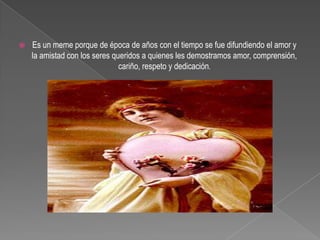 Es un meme porque de época de años con el tiempo se fue difundiendo el amor y la amistad con los seres queridos a quienes les demostramos amor, comprensión, cariño, respeto y dedicación. 