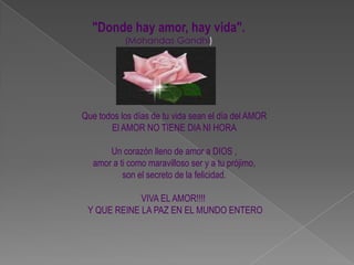 "Donde hay amor, hay vida". (Mohandas Gandhi)Que todos los días de tu vida sean el día del AMOREl AMOR NO TIENE DIA NI HORAUn corazón lleno de amor a DIOS , amor a ti como maravilloso ser y a tu prójimo, son el secreto de la felicidad.VIVA EL AMOR!!!!  Y QUE REINE LA PAZ EN EL MUNDO ENTERO
