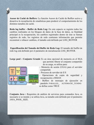 SGA Dinámica :A partir de Oracle9i, el área SGA dinámica implementa una infraestructura que permite modificar la configuración del SGA sin cerrar la instancia. Asimismo, esto permite modificar el tamaño de la caché de buffers de base de datos, del conjunto compartido y del conjunto grande sin cerrar la instancia Especificación del Tamaño del SGA: Los parámetros que afectan al tamaño del área SGA en mayor medida son: DB_CACHE_SIZE: Tamaño de la caché de bloques estándar. El valor por defecto es de 48 MB para UNIX y 52 MB para NT. SHARED_POOL_SIZE: Tamaño en bytes del área dedicada a SQL compartido y a PL/SQL. El valor por defecto es 16 MB. Si se trata de 64 bits, el tamaño por defecto es de 64 MB. LOG_BUFFER: Número de bytes asignados al buffer de redo log LARGE_POOL_SIZE: Tamaño del conjunto grande. El valor por defecto es cero (excepto si el parámetro PARALLEL_AUTOMATIC_TUNING de init.orase define en TRUE, en cuyo caso se calcula automáticamente el valor por defecto.) JAVA_POOL_SIZE: Tamaño del conjunto Java. El valor por defecto es 24 MB. Por lo tanto, el tamaño del área SGA no puede superar el especificado en SGA_MAX_SIZE menos los valores de DB_CACHE_SIZE, LOG_BUFFER, SHARED_POOL_SIZE, LARGE_POOL_SIZE y JAVA_POOL_SIZE