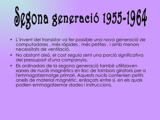 L’invent del transistor va fer possible una nova generació de computadores , més ràpides , més petites , i amb menors necessitats de ventilació.  No obstant això, el cost seguia sent una porció significativa del pressupost d'una companyia. Els ordinadors de la segona generació també utilitzaven xarxes de nuclis magnètics en lloc de tambors giratoris per a l'emmagatzematge primari. Aquests nuclis contenien petits anells de material magnètic, enllaçats entre si, en els quals podien emmagatzemar dades i instruccions. Segona generació 1955-1964 