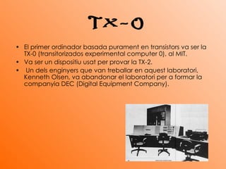 El primer ordinador basada purament en transistors va ser la TX-0 (transitorizados experimental computer 0), al MIT.  Va ser un dispositiu usat per provar la TX-2. Un dels enginyers que van treballar en aquest laboratori, Kenneth Olsen, va abandonar el laboratori per a formar la companyia DEC (Digital Equipment Company).   TX-0 