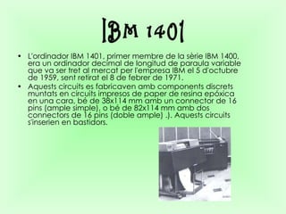 L'ordinador IBM 1401, primer membre de la sèrie IBM 1400, era un ordinador decimal de longitud de paraula variable que va ser tret al mercat per l'empresa IBM el 5 d'octubre de 1959, sent retirat el 8 de febrer de 1971.  Aquests circuits es fabricaven amb components discrets muntats en circuits impresos de paper de resina epóxica en una cara, bé de 38x114 mm amb un connector de 16 pins (ample simple), o bé de 82x114 mm amb dos connectors de 16 pins (doble ample) .). Aquests circuits s'inserien en bastidors.   IBM 1401 