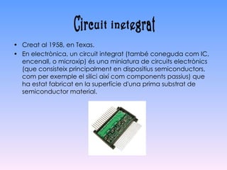 Creat al 1958, en Texas. En electrònica, un circuit integrat (també coneguda com IC, encenall, o microxip) és una miniatura de circuits electrònics (que consisteix principalment en dispositius semiconductors, com per exemple el silici així com components passius) que ha estat fabricat en la superfície d'una prima substrat de semiconductor material. Circuit inetegrat 