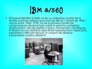 El System/360 IBM (S/360) va ser un ordinador central de la família el primer sistema anunciat per IBM el 7 d'abril de 1964, i venuts entre 1964 i 1978. Va ser la primera família de computadores dissenyat per cobrir la gamma completa d'aplicacions, des de petites a grans, comercials i científiques. El disseny fa una distinció clara entre l'arquitectura i l'aplicació, permetent a IBM per llançar un conjunt de dissenys compatibles a preus diferents  IBM S/360 