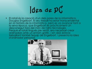 El ratolí és la creació d'un dels pares de la informàtica, Douglas Engelbart. El seu treball ha estat transcendental en la història de la informàtica, però es va avançar tant a la seva època, que Engelbart és pràcticament un desconegut fora del món de l'alta tecnologia. Perquè el ratolí tingués ple sentit, era necessari crear ordinadors amb un entorn gràfic. I en això estava treballant també l'equip de Engelbart, i presenta la idea d'ordinador personal. Idea de PC 