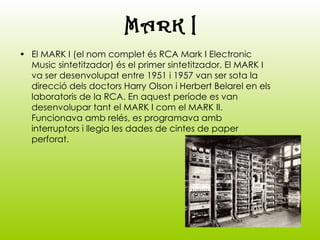 El MARK I (el nom complet és RCA Mark I Electronic Music sintetitzador) és el primer sintetitzador, El MARK I va ser desenvolupat entre 1951 i 1957 van ser sota la direcció dels doctors Harry Olson i Herbert Belarel en els laboratoris de la RCA. En aquest període es van desenvolupar tant el MARK I com el MARK II. Funcionava amb relés, es programava amb interruptors i llegia les dades de cintes de paper perforat.   MARK I 