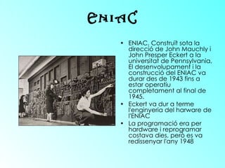 ENIAC, Construït sota la direcció de John Mauchly i John Presper Eckert a la universitat de Pennsylvania, El desenvolupament i la construcció del ENIAC va durar des de 1943 fins a estar operatiu completament al final de 1945.  Eckert va dur a terme l'enginyeria del harware de l'ENIAC  La programació era per hardware i reprogramar costava dies, però es va redissenyar l'any 1948   ENIAC 