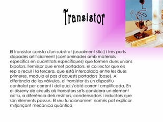 Transistor El transistor consta d'un substrat (usualment silici) i tres parts dopades artificialment (contaminades amb materials específics en quantitats específiques) que formen dues unions bipolars, l'emissor que emet portadors, el col.lector que els rep o recull i la tercera, que està intercalada entre les dues primeres, modula el pas d'aquests portadors (base). A diferència de les vàlvules, el transistor és un dispositiu controlat per corrent i del qual s'obté corrent amplificada. En el disseny de circuits als transistors se'ls considera un element actiu, a diferència dels resistors, condensadors i inductors que són elements passius. El seu funcionament només pot explicar mitjançant mecànica quàntica 