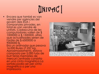 Encara que també es van vendre per agències del govern dels EUA i companyies privades, en total es van vendre 46 unitats. Cadascuna de les computadores valien de $ 1000000 a $ 1500000, xifres que actualitzades serien de l'ordre de $ 6500000 a 9000000 $. Era un ordinador que pesava 16.000 lliures (7.257 kg. Aproximadament), estava composta per 5.000 tubs de buit tenia memòries de mercuri L'entrada consistia en una cinta magnètica La sortida podia ser per cinta magnètica o per una impressora. UNIVAC I 