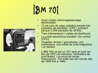 Dues unitats d'emmagatzematge electrostàtic  72 els tubs de raigs catòdics erende tres polzades de diàmetre. (CRT), suficient perquè 2.048 paraules de 36 bits. Tres d'alimentació i unitats de distribució. La unitat electrònica d'anàlisi i de control (CPU). Targetes, lectors i gravadores, una impressora, una unitat de cinta magnètica i un tambor. L’IBM 704 va ser un 701 amb el nucli (en lloc de CRT) de memòria, l'aritmètica de punt flotant, i un munt de noves instruccions, 123 d'ells van ser venuts des de 1955 fins a 1960.   IBM 701 