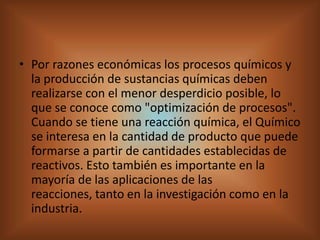 Por razones económicas los procesos químicos y la producción de sustancias químicas deben realizarse con el menor desperdicio posible, lo que se conoce como "optimización de procesos". Cuando se tiene una reacción química, el Químico se interesa en la cantidad de producto que puede formarse a partir de cantidades establecidas de reactivos. Esto también es importante en la mayoría de las aplicaciones de las reacciones, tanto en la investigación como en la industria. 