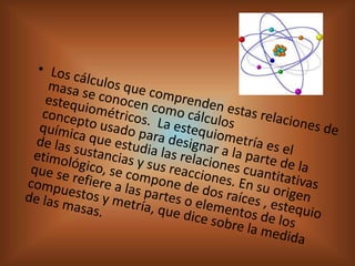 Los cálculos que comprenden estas relaciones de masa se conocen como cálculos estequiométricos.  La estequiometría es el concepto usado para designar a la parte de la química que estudia las relaciones cuantitativas de las sustancias y sus reacciones. En su origen etimológico, se compone de dos raíces , estequio que se refiere a las partes o elementos de los compuestos y metría, que dice sobre la medida de las masas. 