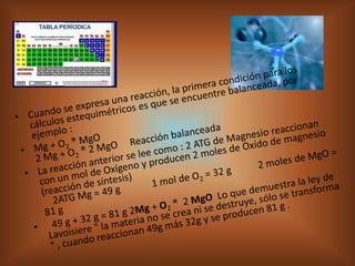 Cuando se expresa una reacción, la primera condición para los cálculos estequimétricos es que se encuentre balanceada, por ejemplo :Mg + O2 ® MgO2 Mg + O2 ® 2 MgO     Reacción balanceadaLa reacción anterior se lee como : 2 ATG de Magnesio reaccionan con un mol de Oxígeno y producen 2 moles de Oxído de magnesio (reacción de síntesis)     2ATG Mg = 49 g             1 mol de O2 = 32 g           2 moles de MgO = 81 g  49 g + 32 g = 81 g 2Mg + O2 ®  2 MgO  Lo que demuestra la ley de Lavoisiere " la materia no se crea ni se destruye, sólo se transforma " , cuando reaccionan 49g más 32g y se producen 81 g . 