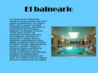 El balneario Las aguas minero-medicinales emanan de forma natural a más de 60 grados de temperatura. Son ricas en silício y flúor y ayudan a combatir patologías dolorosas y articulares, al mismo tiempo que fomentan la relajación y el bienestar. El Centro Termal ofrece más de 100 tratamientos termales totalmente personalizados, poniendo a su disposición un equipo médico y terapéutico especializado en salud, belleza y bienestar dirigido por la Dra. Mª Carmen Morales, especializada en dietética y nutrición. Termes La Garriga le ofrece la posibilidad de realizar termalismo a la carta y escoger el tratamiento más adecuado: programas de adelgazamiento, antiestrés, terapias orientales, anti-aging, etc. Ponemos todo a su alcance para que practique el arte de cuidarse.                                                                   