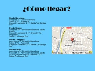 ¿Cómo llegar?     Desde Barcelona: Autopista A-7 Dirección Girona Salida 2 Vic - Puigcerdà Conexión carretera C-17, Salida "La Garriga Sur" Desde Girona:  Autopista AP-7 Dirección Barcelona, salida Parets Conexión carretera C-17, dirección Vic-Puigcerdà  Salida "La Garriga Sur" Desde Tarragona: Autopista AP-7 Dirección Barcelona  Salida 2 Vic - Puigcerdà Conexión carretera C-17, Salida "La Garriga Sur" Desde Lleida: Autopista AP-2 Dirección Barcelona Conexión AP-7 Dirección Barcelona, salida Vic-Puigcerdà Conexión carretera C-17, Salida "La Garriga Sur"  