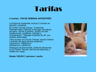 Tarifas 2 noches - FIN DE SEMANA ANTIESTRÉS La Estancia Antiestrés incluye 2 noches en pensión completa.  El Forfait Termal incluye: 3 sesiones Hidrotermales Clásicas a escoger (envoltura de barro, ducha a presión, ducha circular, inhalaciones, parafinas, hidrojet o hidroterapia); 1 Masaje Corporal de 30’ con aceites esenciales. Libre acceso al Circuito Termal: piscina interior y exterior de agua termal, caldarium, vaporarium, frigidarium, templarium  y  pediluvio . Obsequio de bienvenida, bufet de infusiones en el Centro Termal, servicio de albornoz y toallas sin cargo. Desde 165,00 € / persona / noche   