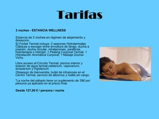 Tarifas 3 noches - ESTANCIA WELLNESS  Estancia de 3 noches en régimen de alojamiento y desayuno. El Forfait Termal incluye: 2 sesiones Hidrotermales Clásicas a escoger entre envoltura de fango, ducha a presión, ducha circular, inhalaciones, parafinas, hidroterapia o hidrojet; 1 Peeling Corporal Termal, 1 Hidratación Aromática Corporal, 1 Masaje Ducha-Vichy.  Libre acceso al Circuito Termal: piscina interior y exterior de agua termal, caldarium, vaporarium, templarium y frigidarium. Obsequio de bienvenida, bufet de infusiones en el Centro Termal, servicio de albornoz y toalla sin cargo. *La noche del sábado tiene un suplemento de 35€ por persona ya aplicado en el precio final.  Desde 127,00 € / persona / noche   