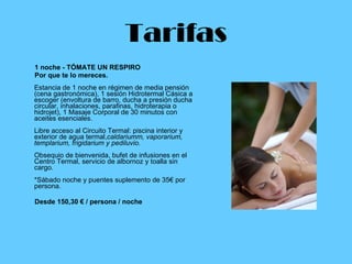 Tarifas 1 noche - TÓMATE UN RESPIRO  Por que te lo mereces. Estancia de 1 noche en régimen de media pensión (cena gastronómica), 1 sesión Hidrotermal Cásica a escoger (envoltura de barro, ducha a presión ducha circular, inhalaciones, parafinas, hidroterapia o hidrojet), 1 Masaje Corporal de 30 minutos con aceites esenciales. Libre acceso al Circuito Termal: piscina interior y exterior de agua termal, caldariumm, vaporarium, templarium, frigidarium y pediluvio. Obsequio de bienvenida, bufet de infusiones en el Centro Termal, servicio de albornoz y toalla sin cargo. *Sábado noche y puentes suplemento de 35€ por persona. Desde 150,30 € / persona / noche   