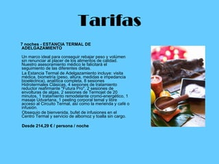 Tarifas 7 noches - ESTANCIA TERMAL DE ADELGAZAMIENTO  Un marco ideal para conseguir rebajar peso y volúmen sin renunciar al placer de los alimentos de calidad. Nuestro asesoramiento médico le falicitará el seguimiento de las diferentes dietas. La Estancia Termal de Adelgazamiento incluye: visita médica, biometría (peso, altura, medidas e impedancia bioeléctrica), analítica completa, 8 sesiones Hidrotermales Clásicas, 4 sesiones de tratamiento reductor reafirmante "Futura Pro", 2 sesiones de envolturas de algas, 2 sesiones de Termojet de 20 minutos, 1 tratamiento remodelante cromo-energético, 1 masaje Udvartana, 1 peeling corporal temal y libre acceso al Circuito Termal, así como la merienda y café o infusión. Obsequio de bienvenida, bufet de infusiones en el Centro Termal y servicio de albornoz y toalla sin cargo. Desde 214,29 € / persona / noche   