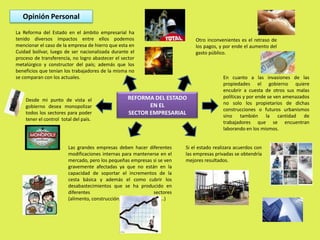 Opinión PersonalLa Reforma del Estado en el ámbito empresarial ha tenido diversos impactos entre ellos podemos mencionar el caso de la empresa de hierro que esta en Cuidad bolívar, luego de ser nacionalizada durante el proceso de transferencia, no logro abastecer el sector metalúrgico y constructor del país; además que los beneficios que tenían los trabajadores de la misma no se comparan con los actuales. Otro inconvenientes es el retraso de los pagos, y por ende el aumento del gasto público.En cuanto a las invasiones de las propiedades el gobierno quiere encubrir a cuesta de otros sus malas políticas y por ende se ven amenazados no solo los propietarios de dichas construcciones o futuros urbanismos sino también la cantidad de trabajadores que se encuentran laborando en los mismos.REFORMA DEL ESTADO EN EL SECTOR EMPRESARIALDesde mi punto de vista el gobierno desea monopolizar todos los sectores para poder tener el control  total del país. Si el estado realizara acuerdos con las empresas privadas se obtendría mejores resultados.Las grandes empresas deben hacer diferentes modificaciones internas para mantenerse en el mercado, pero los pequeñas empresas si se ven gravemente afectadas ya que no están en la capacidad de soportar el incrementos de la cesta básica y además el como cubrir los desabastecimientos que se ha producido en diferentes sectores (alimento, construcción, metalúrgico, salud..)