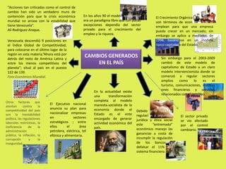 "Acciones tan criticadas como el control de cambio han sido un verdadero muro de contención para que la crisis económica mundial no arrase con la estabilidad que tiene Venezuela“. Ali Rodríguez Araque.En los años 90 el modelo económico era un paradigma libre que con pocas excepciones dependía del sector privado para el crecimiento del empleo y la riqueza.El Crecimiento Orgánico  e Inorgánico son términos de economía que se emplean para que una empresa pueda crecer en un mercado; sin embargo se aplico a mediados de 1998, basándose en un modelo típico capitalista del Estado. Venezuela descendió 9 posiciones en el Índice Global de Competitividad, para colocarse en el último lugar de la región en esta materia.”Ahora está por detrás del resto de América Latina y entre los menos competitivos del planeta”; situó al país en el puesto 122 de 139.Foro Económico Mundial. CAMBIOS GENERADOS EN EL PAÍSSin embargo para el 2003-2009 cambió de este modelo de capitalismo de Estado a un claro modelo intervencionista donde se comenzó a regular sectores  amplios como lo es el turismo, comunicaciones, instituciones financieras y servicios relacionados con el petróleo.En la actualidad existe una transformación completa al modelo marxista-socialista de la economía donde el Estado es el ente encargado de generar actividad económica del país.Otros factores que atentan contra la competitividad del país son la inestabilidad política, las regulaciones laborales restrictivas, la ineficiencia de la administración pública, la inflación, la corrupción y la inseguridad. El Ejecutivo nacional anuncia su plan para nacionalizar empresas en sectores estratégicos ; entre ellos el área petrolera, eléctrica, telefónica y alimentaria.Debido a la falta de regulación y seguridad jurídica y ética social este “entremado” económico manejo las ganancias a costa de incumplir la regulación de los bancos y defalcar el 11% del sistema financiero.El sector privado se vio afectado por el control cambiario.