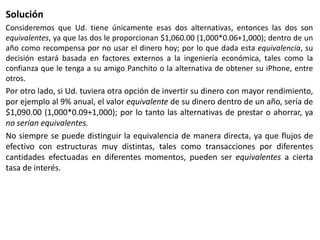 SoluciónConsideremos que Ud. tiene únicamente esas dos alternativas, entonces las dos son equivalentes, ya que las dos le proporcionan $1,060.00 (1,000*0.06+1,000); dentro de un año como recompensa por no usar el dinero hoy; por lo que dada esta equivalencia, su decisión estará basada en factores externos a la ingeniería económica, tales como la confianza que le tenga a su amigo Panchito o la alternativa de obtener su iPhone, entre otros.Por otro lado, si Ud. tuviera otra opción de invertir su dinero con mayor rendimiento, por ejemplo al 9% anual, el valor equivalente de su dinero dentro de un año, sería de $1,090.00 (1,000*0.09+1,000); por lo tanto las alternativas de prestar o ahorrar, ya no serían equivalentes.No siempre se puede distinguir la equivalencia de manera directa, ya que flujos de efectivo con estructuras muy distintas, tales como transacciones por diferentes cantidades efectuadas en diferentes momentos, pueden ser equivalentes a cierta tasa de interés.